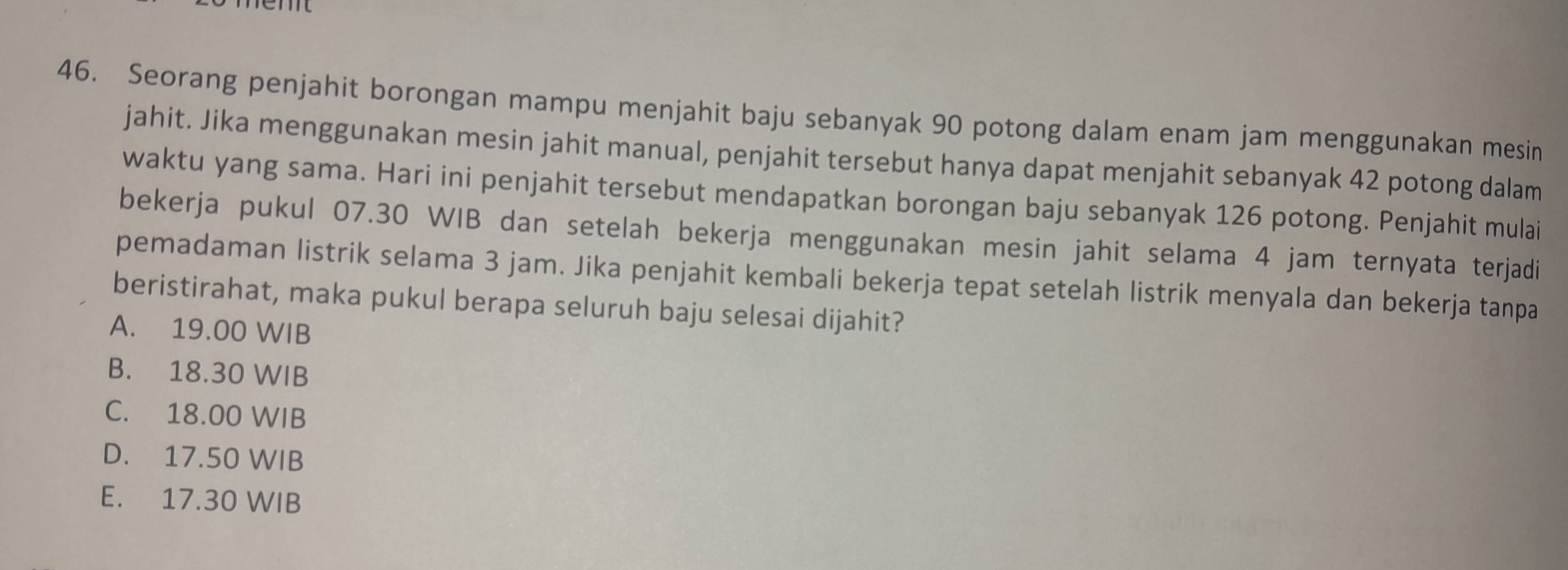 Seorang penjahit borongan mampu menjahit baju sebanyak 90 potong dalam enam jam menggunakan mesin
jahit. Jika menggunakan mesin jahit manual, penjahit tersebut hanya dapat menjahit sebanyak 42 potong dalam
waktu yang sama. Hari ini penjahit tersebut mendapatkan borongan baju sebanyak 126 potong. Penjahit mulai
bekerja pukul 07.30 WIB dan setelah bekerja menggunakan mesin jahit selama 4 jam ternyata terjadi
pemadaman listrik selama 3 jam. Jika penjahit kembali bekerja tepat setelah listrik menyala dan bekerja tanpa
beristirahat, maka pukul berapa seluruh baju selesai dijahit?
A. 19.00 WIB
B. 18.30 WIB
C. 18.00 WIB
D. 17.50 WIB
E. 17.30 WIB