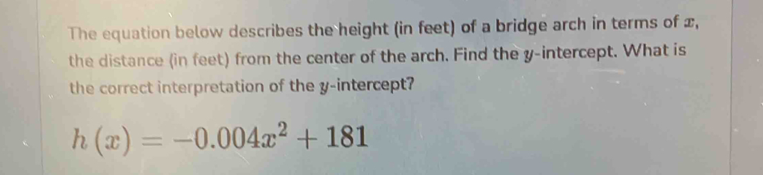 The equation below describes the height (in feet) of a bridge arch in terms of x, 
the distance (in feet) from the center of the arch. Find the y-intercept. What is 
the correct interpretation of the y-intercept?
h(x)=-0.004x^2+181