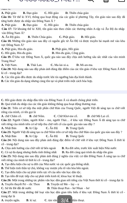 A. Phật giáo B. Đạo giáo C. Hồi giáo D. Thiên chúa giáo
Câu 16: Từ thế ki XVI, thông qua hoạt động của các gião sĩ phương Tây, tôn giáo nào sau đây đã
từng bước được du nhập vào Đông Nam Á ?
A. Phật giáo B. Đạo giáo C. Hồi giáo D. Thiên chúa giáo
Câu 17: Từ khoảng thế ki XIII, tôn giáo nào theo chân các thương nhân A-rập và Ấn Độ du nhập
vào Đông Nam Á?
A. Ấn Độ giáo. B. Thiên Chúa giáo. C. Phật giáo. D. Hồi giáo.
Câu 18. Những tôn giáo nào sau đây có nguồn gốc từ Ấn Độ và được truyền bá mạnh r 1 ē vào khu
ực Đông Nam Á?
A. Phật giáo, Hin-đu giáo. B. Phật giáo, Hồi giáo
C. Hồi giáo, Hin-đu giáo. D. Hin-đu giáo, Công giáo.
Câu 19. Ở khu vực Đông Nam Á, quốc gia nào sau đây chịu ánh hưởng sâu sắc nhất của văn minh
Trung Hoa?
A. Việt Nam. B. Thái Lan. C. Ma-lai-xi-a. D. Mi-an-ma.
Câu 20: Nội dung nào sau đây phản ánh đúng đặc điểm của các tôn giáo ở khu vực Đông Nam Á thời
kì cổ - trung đại?
A. Các tôn giáo đều được du nhập trước khi tín ngưỡng bản địa hình thành.
B. Các tôn giáo đa dạng nhưng cùng tồn tại và phát triển một cách hòa hợp.
C. Hồi giáo được du nhập đầu tiên vào Đông Nam Á và nhanh chóng phát triển.
D. Quá trình du nhập của các tôn giáo không thông qua hoạt động thương mại.
Câu 21: Trên cơ sở tiếp thu một phần chữ Hán của Trung Quốc, người Việt đã sáng tạo ra chữ viết
riêng của mình, có tên gọi là
A. chữ Chăm cổ, B. chữ Nôm. C. Chữ Khơ-me cổ. D. chữ Mã Lai cổ.
Câu 22: Người Chăm, người Khơ - me, người Thái... ở khu vực Đông Nam Á đã sáng tạo ra chữ
viết riêng của mình trên cơ sở tiếp thu chữ viết cố của quốc gia nào sau đây ?
A. Nhật Bản B. Ai Cập C. Ấn Độ D. Trung Quốc
Câu 23: Người Việt đã sáng tạo ra chữ Nôm trên cơ sở tiếp thu chữ Hán của quốc gia nào sau đây ?
A. Nhật Bản B. Ai Cập C. Ấn Độ D. Trung Quốc
Câu 24: Nội dung nào sau đây phản ánh đúng đặc điểm về chữ viết ở khu vực Đông Nam Á thời kì
cổ - trung đại?
A. Chịu ảnh hưởng của chữ viết từ bên ngoài B. Ra đời sớm, trước khi xuất hiện Nhà nước
C. Có sự đa dạng nhưng thiếu tính thống nhất D. Ra đời cùng quá trình du nhập tôn giáo
Câu 25: Nội dung nào sau đây phản ánh đúng ý nghĩa của việc cư dân Đông Nam Á sáng tạo ra chữ
viết riêng của mình từ thời kì cố - trung đại?
A. Tạo điều kiện cho sự ra đời của Nhà nước và các quốc gia thống nhất.
B. Thể hiện tinh thần tự chủ, không vay mượn yếu tố văn hóa bên ngoài.
C. Tạo điều kiện cho sự phát triển rực rỡ của nền văn học dân tộc.
D. Tạo tiền đề trực tiếp cho sự phát triển kinh tế, khoa học kĩ thuật.
Câu 26: Một trong những tác phẩm văn học dân gian nổi tiếng của Việt Nam thời kì cố - trung đại là
A. Truyền thuyết Pư - rắc Thon B. Truyện sử Me - lay - u
C. Sử thi Đẻ đất đẻ nước  D. Thần thoại Pun - hơ Nhan - hơ
Câu 27: Một trong những thể loại văn học dân gian tiêu biểu ở khu vực Đông Nam Á thời kì cố -
trung đại là
A. truyện ngắn. B. kí sự. C. tản văn 3/4D. thần thoại.