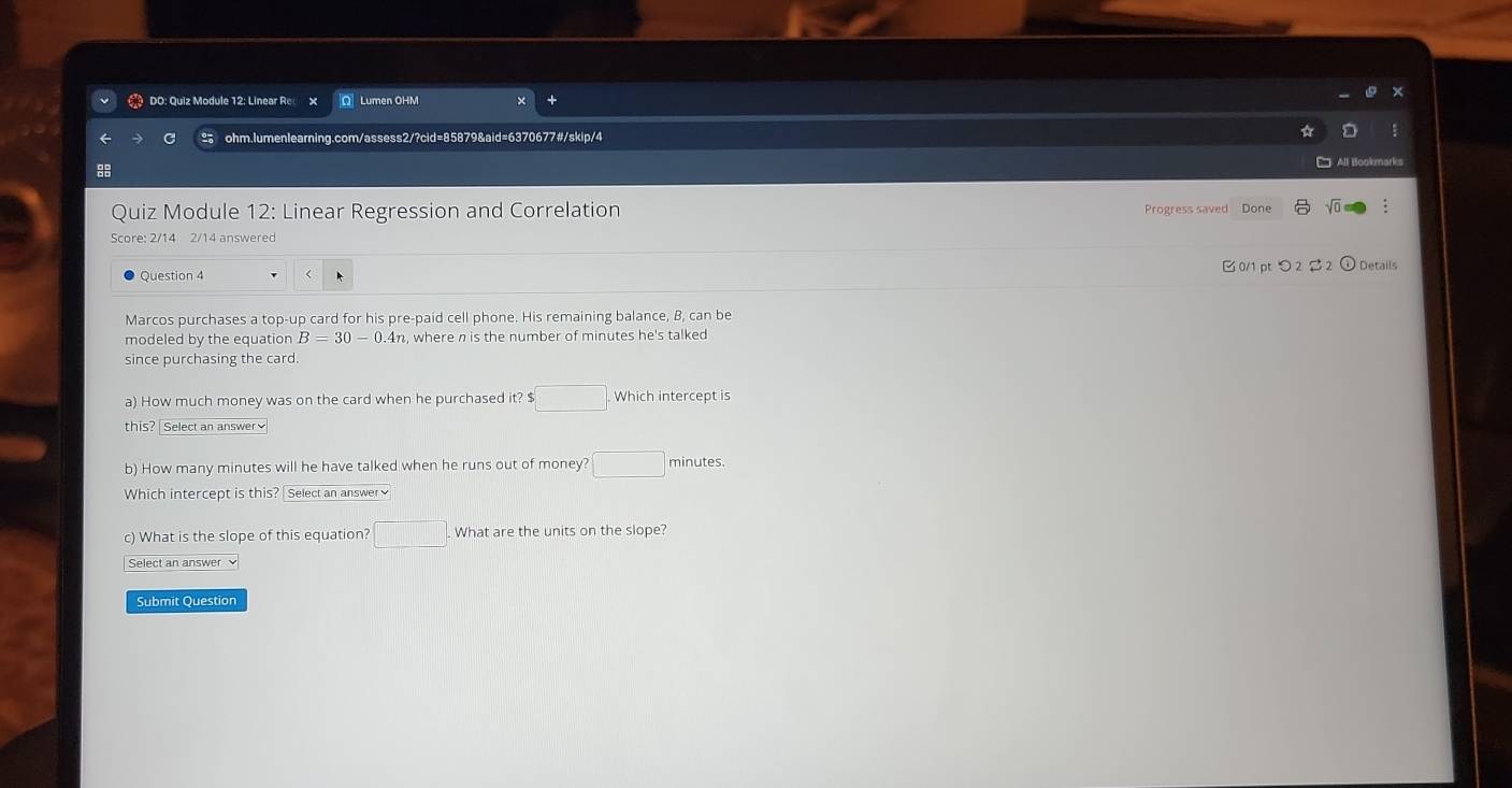 DO: Quiz Module 12: Linear Re × Q Lumen OHM 
ohm.lumenlearning.com/assess2/?cid=85879&aid=6370677#/skip/4 
: 
All Bookmarks 
Quiz Module 12: Linear Regression and Correlation Progress saved Done √ 
Score: 2/14 2/14 answered 
Question 4 0/1 pt つ 2 2 Details 
Marcos purchases a top-up card for his pre-paid cell phone. His remaining balance, B, can be 
modeled by the equation B=30-0.4n n, where n is the number of minutes he's talked 
since purchasing the card. 
a) How much money was on the card when he purchased it? $□. Which intercept is 
this? Select an answer] 
b) How many minutes will he have talked when he runs out of money? □ minutes. 
Which intercept is this? Select an answer≌ 
c) What is the slope of this equation? □ . What are the units on the slope? 
Select an answer 
Submit Question