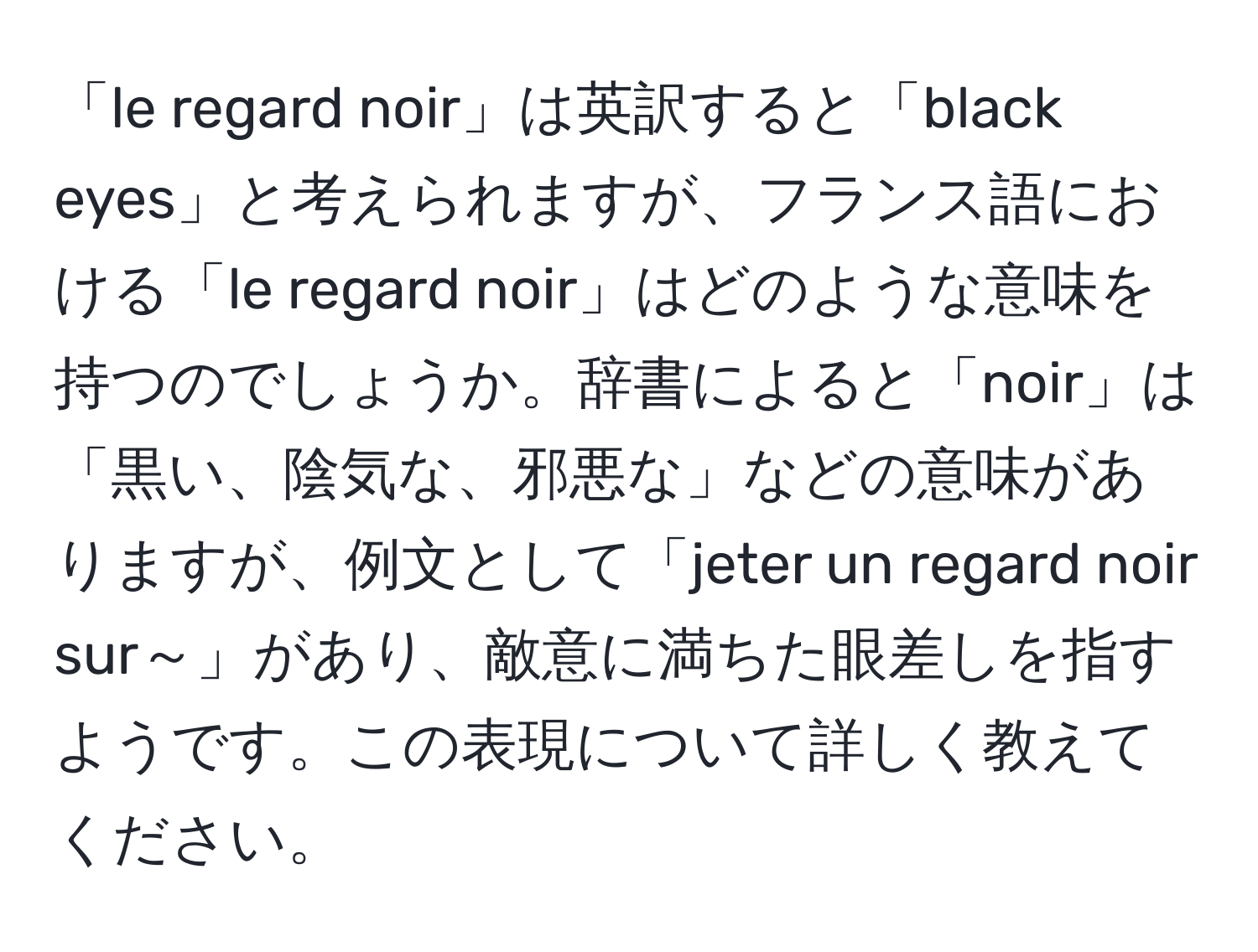 「le regard noir」は英訳すると「black eyes」と考えられますが、フランス語における「le regard noir」はどのような意味を持つのでしょうか。辞書によると「noir」は「黒い、陰気な、邪悪な」などの意味がありますが、例文として「jeter un regard noir sur～」があり、敵意に満ちた眼差しを指すようです。この表現について詳しく教えてください。