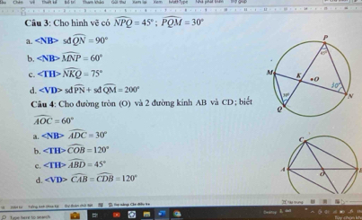 Cho hình vẽ có widehat NPQ=45°;widehat PQM=30°
a sdoverline QN=90°
b. ∠ NBPoverline MNP=60°
c. ∠ THPwidehat NKQ=75°
d. sdwidehat PN+sdwidehat QM=200°
Câu 4: Cho đường tròn (O) và 2 đường kính AB và CD; biết
widehat AOC=60°
a. widehat ADC=30°
b. ∠ TH>widehat COB=120°
c. ∠ TH>widehat ABD=45°
d.
ràu tung
Sedtos