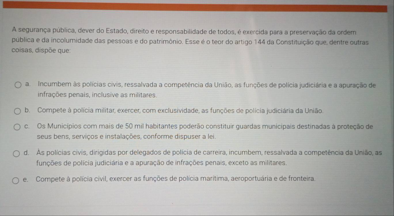 A segurança pública, dever do Estado, direito e responsabilidade de todos, é exercida para a preservação da ordem
pública e da incolumidade das pessoas e do patrimônio. Esse é o teor do artigo 144 da Constituição que, dentre outras
coisas, dispõe que:
a Incumbem às polícias civis, ressalvada a competência da União, as funções de polícia judiciária e a apuração de
infrações penais, inclusive as militares.
b. Compete à polícia militar, exercer, com exclusividade, as funções de polícia judiciária da União.
c. Os Municípios com mais de 50 mil habitantes poderão constituir guardas municipais destinadas à proteção de
seus bens, serviços e instalações, conforme dispuser a lei.
d. Às polícias civis, dirigidas por delegados de polícia de carreira, incumbem, ressalvada a competência da União, as
funções de polícia judiciária e a apuração de infrações penais, exceto as militares.
e. Compete à polícia civil, exercer as funções de polícia marítima, aeroportuária e de fronteira.