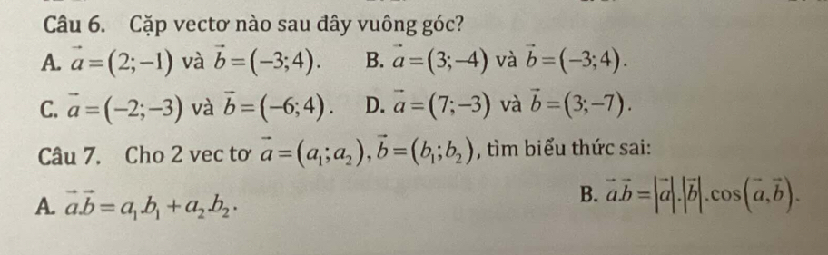 Cặp vectơ nào sau đây vuông góc?
A. vector a=(2;-1) và vector b=(-3;4). B. vector a=(3;-4) và vector b=(-3;4).
C. vector a=(-2;-3) và vector b=(-6;4). D. vector a=(7;-3) và vector b=(3;-7). 
Câu 7. Cho 2 vec tơ vector a=(a_1;a_2), vector b=(b_1;b_2) , tìm biểu thức sai:
A. vector a.vector b=a_1.b_1+a_2.b_2.
B. vector a.vector b=|vector a|.|vector b|.cos (vector a,vector b).