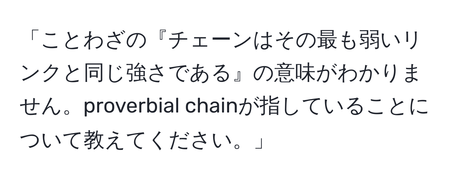 「ことわざの『チェーンはその最も弱いリンクと同じ強さである』の意味がわかりません。proverbial chainが指していることについて教えてください。」