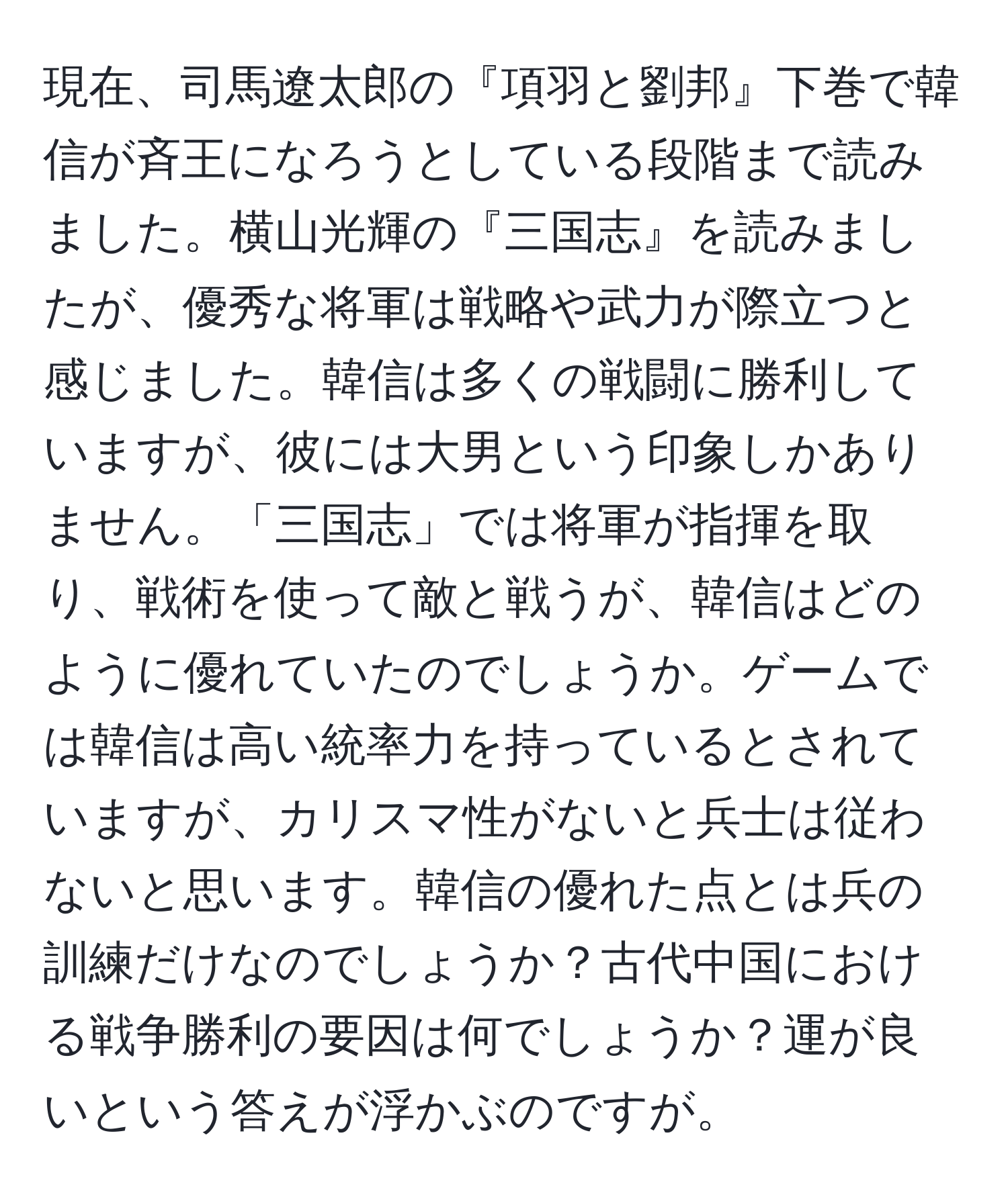 現在、司馬遼太郎の『項羽と劉邦』下巻で韓信が斉王になろうとしている段階まで読みました。横山光輝の『三国志』を読みましたが、優秀な将軍は戦略や武力が際立つと感じました。韓信は多くの戦闘に勝利していますが、彼には大男という印象しかありません。「三国志」では将軍が指揮を取り、戦術を使って敵と戦うが、韓信はどのように優れていたのでしょうか。ゲームでは韓信は高い統率力を持っているとされていますが、カリスマ性がないと兵士は従わないと思います。韓信の優れた点とは兵の訓練だけなのでしょうか？古代中国における戦争勝利の要因は何でしょうか？運が良いという答えが浮かぶのですが。