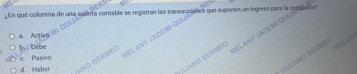 ¿En qué columna de una cuenta contable se registran las transaccione is que suponen un ingreso para l 
ALC
a. Activo
b. Debe
MELANY
JANO BERME MELANY
QUIJANO BERME
c. Pasivo
d. Haber ANO BERME
VELANY JA