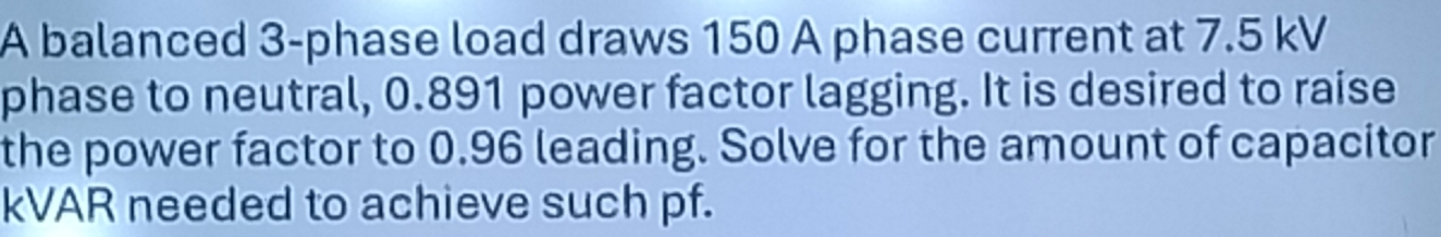 A balanced 3 -phase load draws 150 A phase current at 7.5 kV
phase to neutral, 0.891 power factor lagging. It is desired to raise 
the power factor to 0.96 leading. Solve for the amount of capacitor 
kVAR needed to achieve such pf.