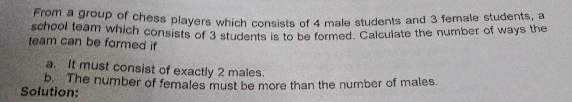 From a group of chess players which consists of 4 male students and 3 female students, a 
school team which consists of 3 students is to be formed. Calculate the number of ways the 
team can be formed if 
a. It must consist of exactly 2 males. 
b. The number of females must be more than the number of males. 
Solution: