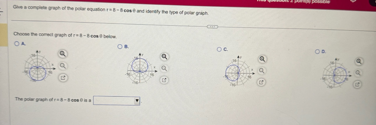 oint(s) possible
Give a complete graph of the polar equation r=8-8 cosθ and identify the type of polar graph.
Choose the correct graph of r=8-8 cos below.
A.
B.
C.
D.
16
The polar graph of r=8-8 cosθis a □ .