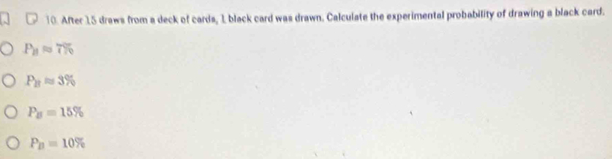 After 15 draws from a deck of cards, 1 black card was drawn. Calculate the experimental probability of drawing a black card.
P_11approx 7%
P_Bapprox 3%
P_B=15%
P_B=10%