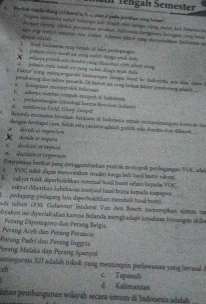 an Tengah Semester
A. Berifah tanda olang (1) huref a, b, c. seau d pada jrealian yong benar
1   Payare indems sudah beherps hai diagl wich hampe sing, mit der Sdato ne
denge leparg. Akhat pennishan terodut, Idness menglsms kenges 5ong lor
dar arg mater) maupun nem muter. Adayon faloe yong memenabian Inducene mi
dijajah adalah
a    letek Indonevia yung herada di jal perdegángao
6. puham cirta tansh air yang sudah djaga sak duku
adanya politik adu domba yang dilakukan oleïs piltair aing.
d. pebarn cinta tanah air yang sudah diaga sejak duậa
2.  Faktor yang mempengarobi kedstangan bangía hart le Jadoneia aña dua, jaína l
pendorong dan taktor penarik. Di bawah its yang bukan faker pendonong adsislt
a. keinginan memperoich kekayaan
b. adanya sumber rempah-rempah di Indonesia
c. perkembangan teknologi karena Revolmá Indusri
d. semboyan Gold, Glory, Gospel
3.Belanda memaksa kerajaan-kırajaan di Indonesía untuk menandatanigan kontrak mt
dengan berbagaí cara. Salah satu caranya adalsh politik ado dombu aau dilkana
devide et impérium
devide et impera
decision et impera
d decision et imperium
Pernyataan berikut yang menggambarkan praktik monopolí perdagangan VOC adal
a. VOC tidak dapat menentukan sendiri harga beli havl bumi raky
b rakyat tidak diperbolehkan menjual hasil bumi selai kepada VOC
c. rakyat díberíkan kebebasan menjual hasil bumi kepada siapapan
l pedagang-pedagang lain diperbolehkan membeli hasil bumá
ada tahun 1830, Gubernur Jenderal Van den Bosch menerapkan sistem tar
bijakan ini diperlakukań karena Belanda menghadapi kevulitan keuangan akibe
Perang Diponegoro dan Perang Belgia
Perang Aceh dan Perang Perancis
Perang Padri dan Perang Inggris
Perang Malaka dan Perang Spanyoï
amangaraja XII adalah tokoh yang memimpin perlawanan yang berasal d
eh
c. Tapanuli
d Kalimantan
lahan pembangunan wilayah secara umum di Indonesia adalah_