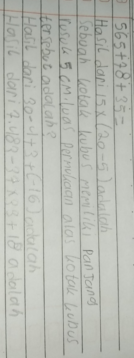 565+78+35=
Hasil dari 15* (20-5) adalah 
Sebugh Rotak kubus memiliui panJang 
rusou 5 cm,luas permolcan alas totak Lobus 
tersebut adalab? 
Hasil dari 30-4+3+(-16) adalah 
Hasic darig. 2.483-37* 33+18 adalan