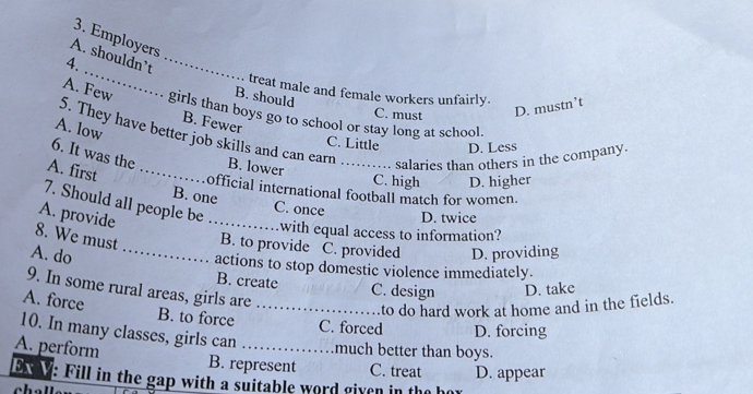 Employers
A. shouldn’t_
4. _ treat male and female workers unfairly.
B. should
C. must D. mustn’t
A. Few girls than boys go to school or stay long at school.
B. Fewer
A. low
S. They have better job skills and can earn
C. Little D. Less
salaries than others in the company.
6. It was the B. lower C. high D. higher
A. first _official international football match for women.
7. Should all people be
B. one C. once
A. provide
_
D. twice
with equal access to information?
8. We must B. to provide C. provided
A. do _D. providing
actions to stop domestic violence immediately.
B. create C. design D. take
9. In some rural areas, girls are
A. force
_to do hard work at home and in the fields.
B. to force C. forced D. forcing
10. In many classes, girls can _much better than boys.
A. perform
B. represent C. treat
ox V: Fill in the gap with a suitable word given in the h D. appear