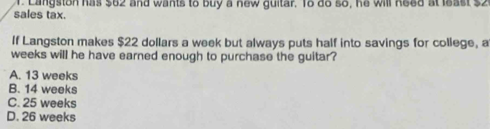 Langston has $62 and wants to buy a new guitar. To do so, he will need at least $2
sales tax.
If Langston makes $22 dollars a week but always puts half into savings for college, a
weeks will he have earned enough to purchase the guitar?
A. 13 weeks
B. 14 weeks
C. 25 weeks
D. 26 weeks