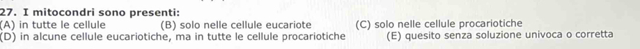 mitocondri sono presenti:
(A) in tutte le cellule (B) solo nelle cellule eucariote (C) solo nelle cellule procariotiche
(D) in alcune cellule eucariotiche, ma in tutte le cellule procariotiche (E) quesito senza soluzione univoca o corretta