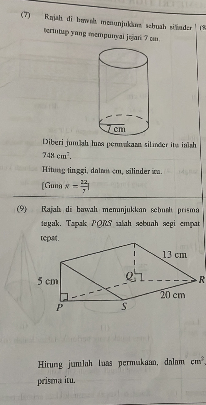 (7) Rajah di bawah menunjukkan sebuah silinder (8
tertutup yang mempunyai jejari 7 cm. 
Diberi jumlah luas permukaan silinder itu ialah
748cm^2. 
Hitung tinggi, dalam cm, silinder itu. 
[Guna π = 22/7 ]
(9) Rajah di bawah menunjukkan sebuah prisma 
tegak. Tapak PQRS ialah sebuah segi empat 
tepat. 
R 
Hitung jumlah luas permukaan, dalam cm^2, 
prisma itu.