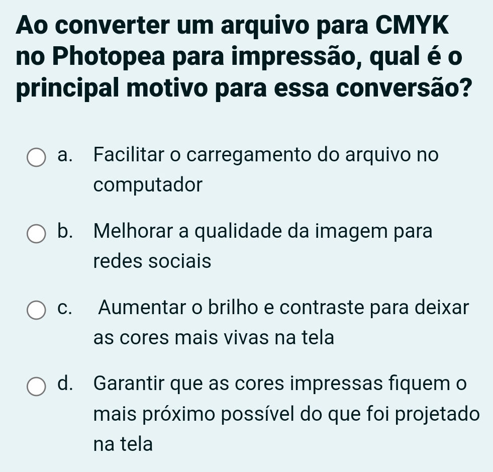 Ao converter um arquivo para CMYK
no Photopea para impressão, qual é o
principal motivo para essa conversão?
a. Facilitar o carregamento do arquivo no
computador
b. Melhorar a qualidade da imagem para
redes sociais
c. Aumentar o brilho e contraste para deixar
as cores mais vivas na tela
d. Garantir que as cores impressas fiquem o
mais próximo possível do que foi projetado
na tela