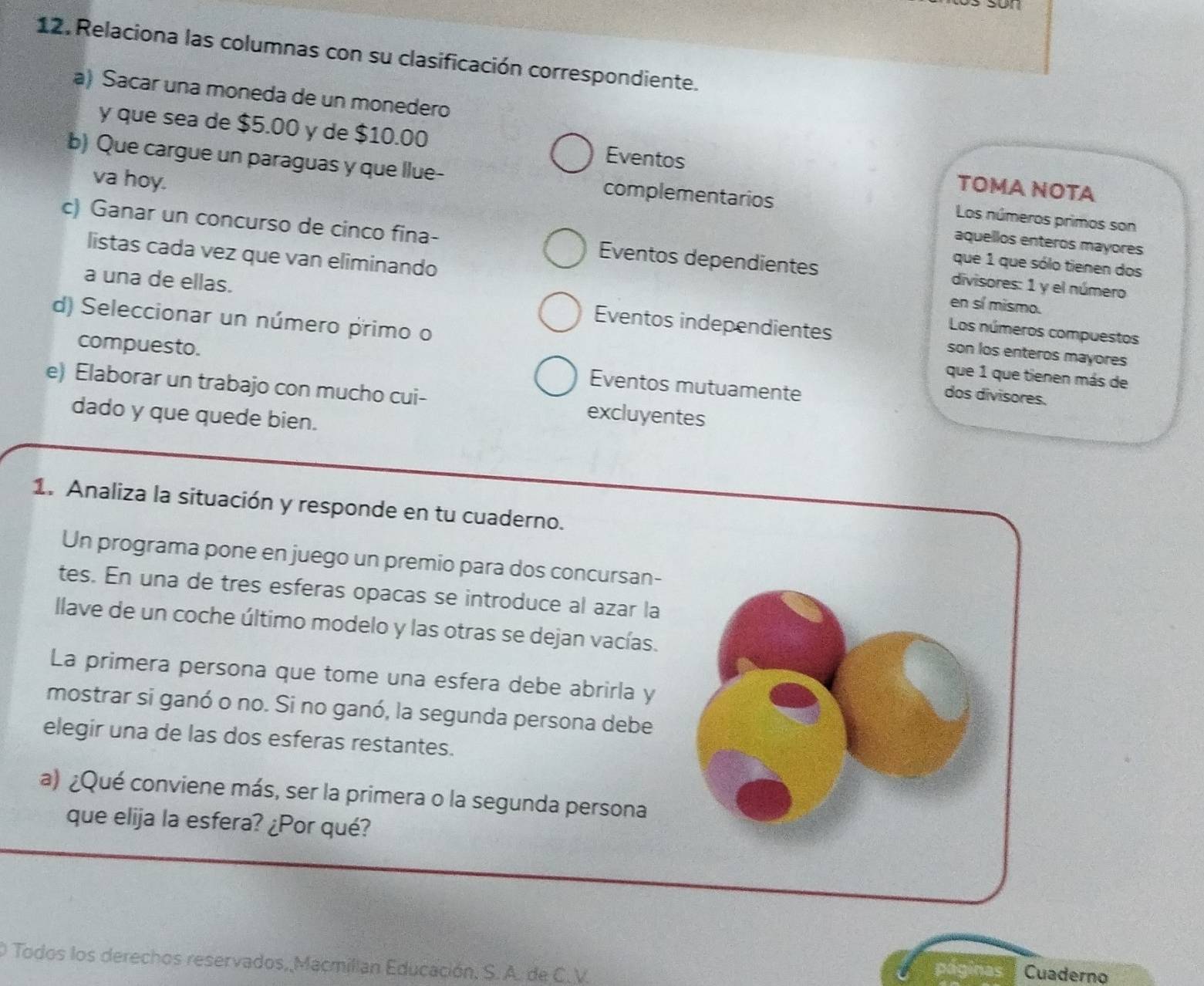 Relaciona las columnas con su clasificación correspondiente.
a) Sacar una moneda de un monedero
y que sea de $5.00 y de $10.00 Eventos TOMA NOTA
b) Que cargue un paraguas y que llue- complementarios
va hoy.
Los números primos son
aquellos enteros mayores
c) Ganar un concurso de cinco fina- Eventos dependientes divisores: 1 y el número
listas cada vez que van eliminando
que 1 que sólo tienen dos
a una de ellas. Eventos independientes
en sí mismo.
Los números compuestos
d) Seleccionar un número primo o que 1 que tienen más de
son los enteros mayores
compuesto. Eventos mutuamente
e) Elaborar un trabajo con mucho cui- excluyentes
dos divisores.
dado y que quede bien.
1. Analiza la situación y responde en tu cuaderno.
Un programa pone en juego un premio para dos concursan-
tes. En una de tres esferas opacas se introduce al azar la
llave de un coche último modelo y las otras se dejan vacías.
La primera persona que tome una esfera debe abrirla y
mostrar si ganó o no. Si no ganó, la segunda persona debe
elegir una de las dos esferas restantes.
a) ¿Qué conviene más, ser la primera o la segunda persona
que elija la esfera? ¿Por qué?
O Todos los derechos reservados, Macmillan Educación, S. A. de C.V.
páginas Cuaderno