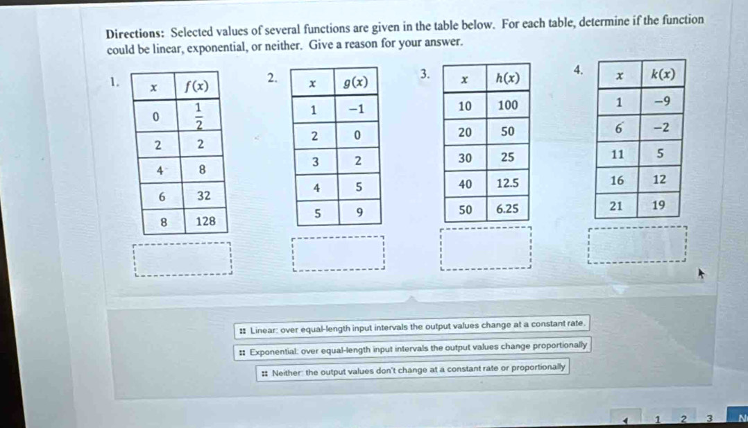 Directions: Selected values of several functions are given in the table below. For each table, determine if the function
could be linear, exponential, or neither. Give a reason for your answer.
2.
1.  3. 4.
  
 
 
 
: Linear: over equal-length input intervals the output values change at a constant rate.
:: Exponential: over equal-length input intervals the output values change proportionally
= Neither the output values don't change at a constant rate or proportionally
1 2 3 N