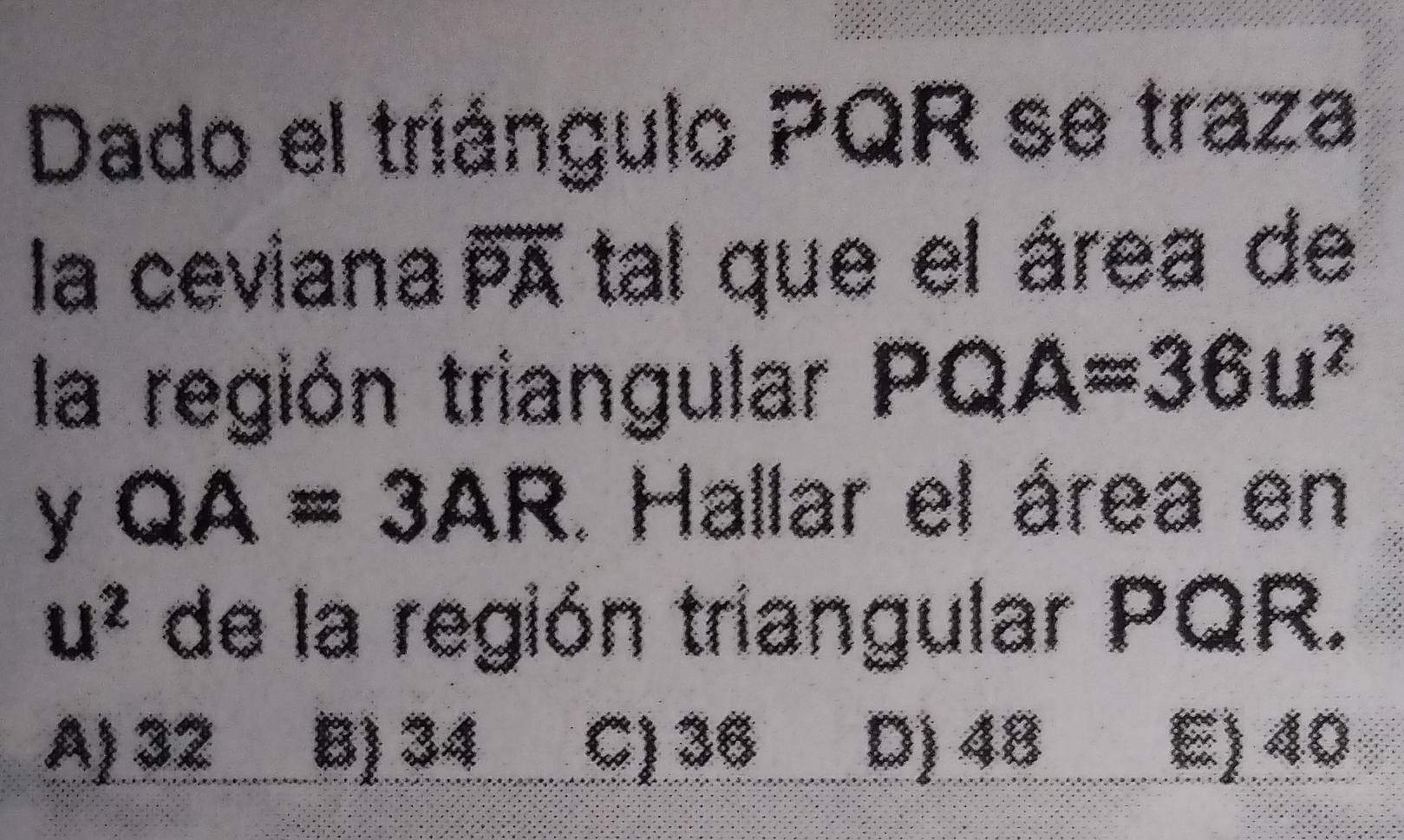 Dado el triángulo PQR se traza
la ceviana overline PA tal que el área de
la región triangular PQA=36u^2
y QA=3AR. Hallar el área en
u^2 de la región triangular PQR.
A) 32 B) 34 C) 36 D) 48 E) 40