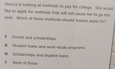 Jessica is looking at methods to pay for college. She would
like to apply for methods that will not cause her to go into
debt. Which of these methods should Jessica apply for?
F Grants and scholarships
G Student loans and work-study programs
H Scholarships and student loans
J None of these