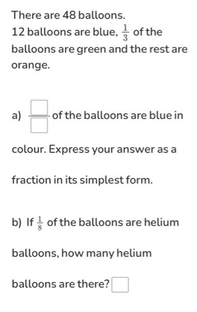 There are 48 balloons.
12 balloons are blue,  1/3  of the 
balloons are green and the rest are 
orange. 
a)  □ /□   of the balloons are blue in 
colour. Express your answer as a 
fraction in its simplest form. 
b) If  1/8  of the balloons are helium 
balloons, how many helium 
balloons are there? □