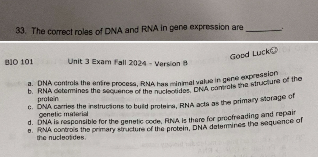 The correct roles of DNA and RNA in gene expression are_
Good Luck
BIO 101 Unit 3 Exam Fall 2024 - Version B
a. DNA controls the entire process, RNA has minimal value in gene expression
b. RNA determines the sequence of the nucleotides, DNA controls the structure of the
protein
c. DNA carries the instructions to build proteins, RNA acts as the primary storage of
genetic material
d. DNA is responsible for the genetic code, RNA is there for proofreading and repair
e. RNA controls the primary structure of the protein, DNA determines the sequence of
the nucleotides.