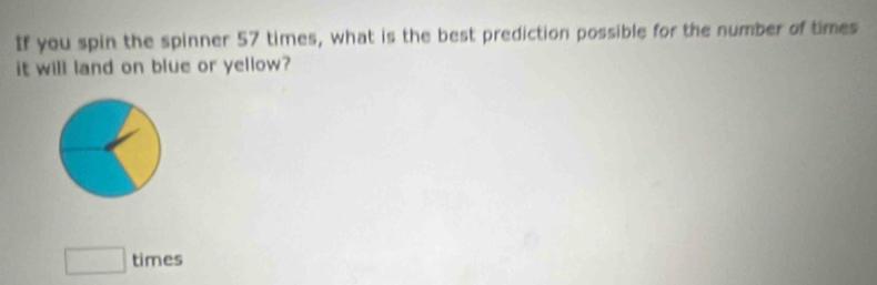 If you spin the spinner 57 times, what is the best prediction possible for the number of times 
it will land on blue or yellow? 
□ times