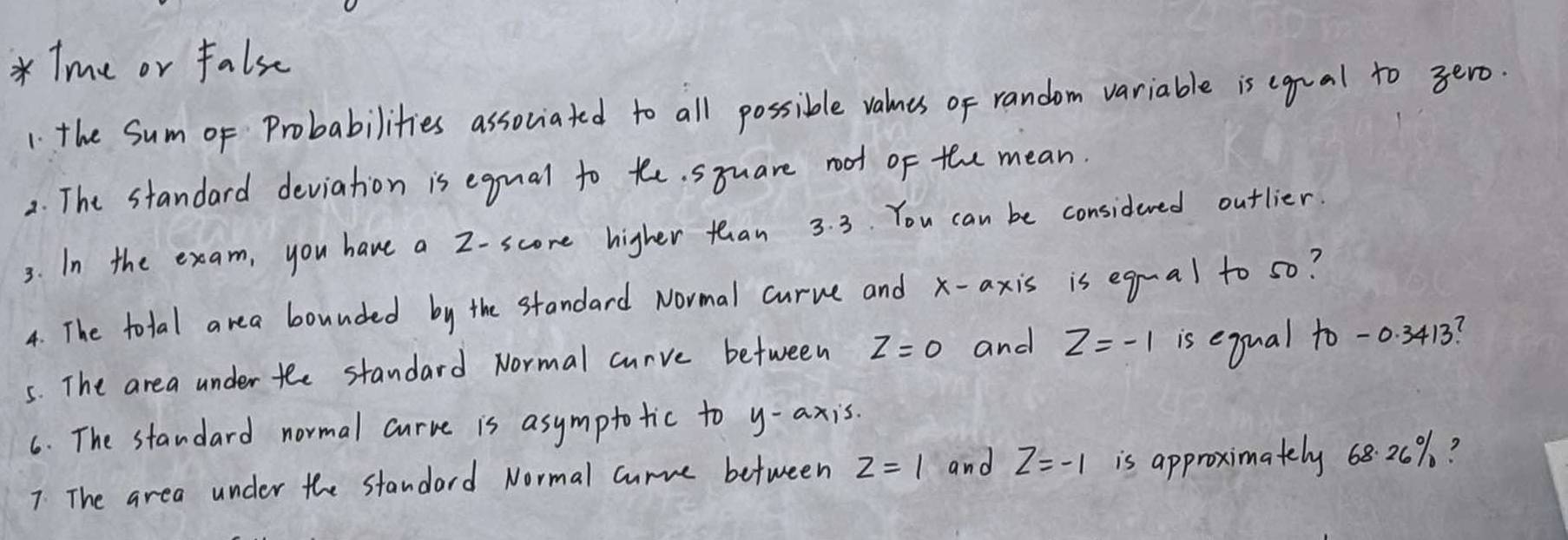 Tme or false 
1: the Sum oF Probabilities associated to all possible valnes of random variable is egual to 3ero. 
2. The standard deviation is egual to te. syuare root of the mean. 
3. In the exam, you have a 2 -score higher than 3. 3. You can be considered outlier. 
4. The total area bounded by the standard Normal curve and x-axis is egual to s0? 
5. The area under the standard Normal curve between z=0 and z=-1 is equal to -0. 3413? 
6. The standard normal curve is asymptotic to y-axis. 
7: The area under the standard Normal curve between z=1 and z=-1 is approximately 6820%?