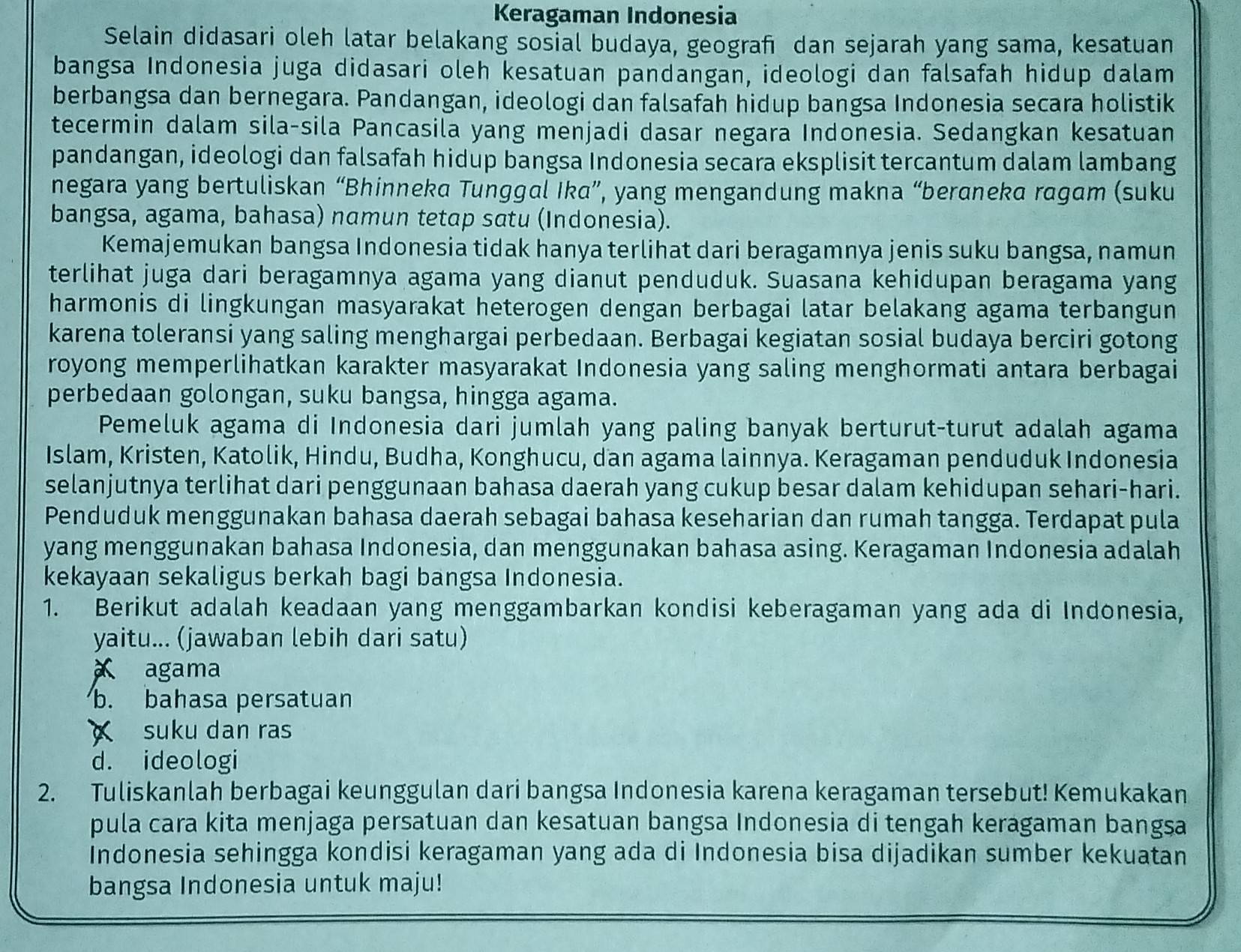 Keragaman Indonesia
Selain didasari oleh latar belakang sosial budaya, geografı dan sejarah yang sama, kesatuan
bangsa Indonesia juga didasari oleh kesatuan pandangan, ideologi dan falsafah hidup dalam
berbangsa dan bernegara. Pandangan, ideologi dan falsafah hidup bangsa Indonesia secara holistik
tecermin dalam sila-sila Pancasila yang menjadi dasar negara Indonesia. Sedangkan kesatuan
pandangan, ideologi dan falsafah hidup bangsa Indonesia secara eksplisit tercantum dalam lambang
negara yang bertuliskan “Bhinneka Tunggal Ika”, yang mengandung makna “beraneka ragam (suku
bangsa, agama, bahasa) namun tetap satu (Indonesia).
Kemajemukan bangsa Indonesia tidak hanya terlihat dari beragamnya jenis suku bangsa, namun
terlihat juga dari beragamnya agama yang dianut penduduk. Suasana kehidupan beragama yang
harmonis di lingkungan masyarakat heterogen dengan berbagai latar belakang agama terbangun
karena toleransi yang saling menghargai perbedaan. Berbagai kegiatan sosial budaya berciri gotong
royong memperlihatkan karakter masyarakat Indonesia yang saling menghormati antara berbagai
perbedaan golongan, suku bangsa, hingga agama.
Pemeluk agama di Indonesia dari jumlah yang paling banyak berturut-turut adalah agama
Islam, Kristen, Katolik, Hindu, Budha, Konghucu, dan agama lainnya. Keragaman penduduk Indonesia
selanjutnya terlihat dari penggunaan bahasa daerah yang cukup besar dalam kehidupan sehari-hari.
Penduduk menggunakan bahasa daerah sebagai bahasa keseharian dan rumah tangga. Terdapat pula
yang menggunakan bahasa Indonesia, dan menggunakan bahasa asing. Keragaman Indonesia adalah
kekayaan sekaligus berkah bagi bangsa Indonesia.
1. Berikut adalah keadaan yang menggambarkan kondisi keberagaman yang ada di Indonesia,
yaitu... (jawaban lebih dari satu)
agama
b. bahasa persatuan
suku dan ras
d. ideologi
2. Tuliskanlah berbagai keunggulan dari bangsa Indonesia karena keragaman tersebut! Kemukakan
pula cara kita menjaga persatuan dan kesatuan bangsa Indonesia di tengah keragaman bangsa
Indonesia sehingga kondisi keragaman yang ada di Indonesia bisa dijadikan sumber kekuatan
bangsa Indonesia untuk maju!