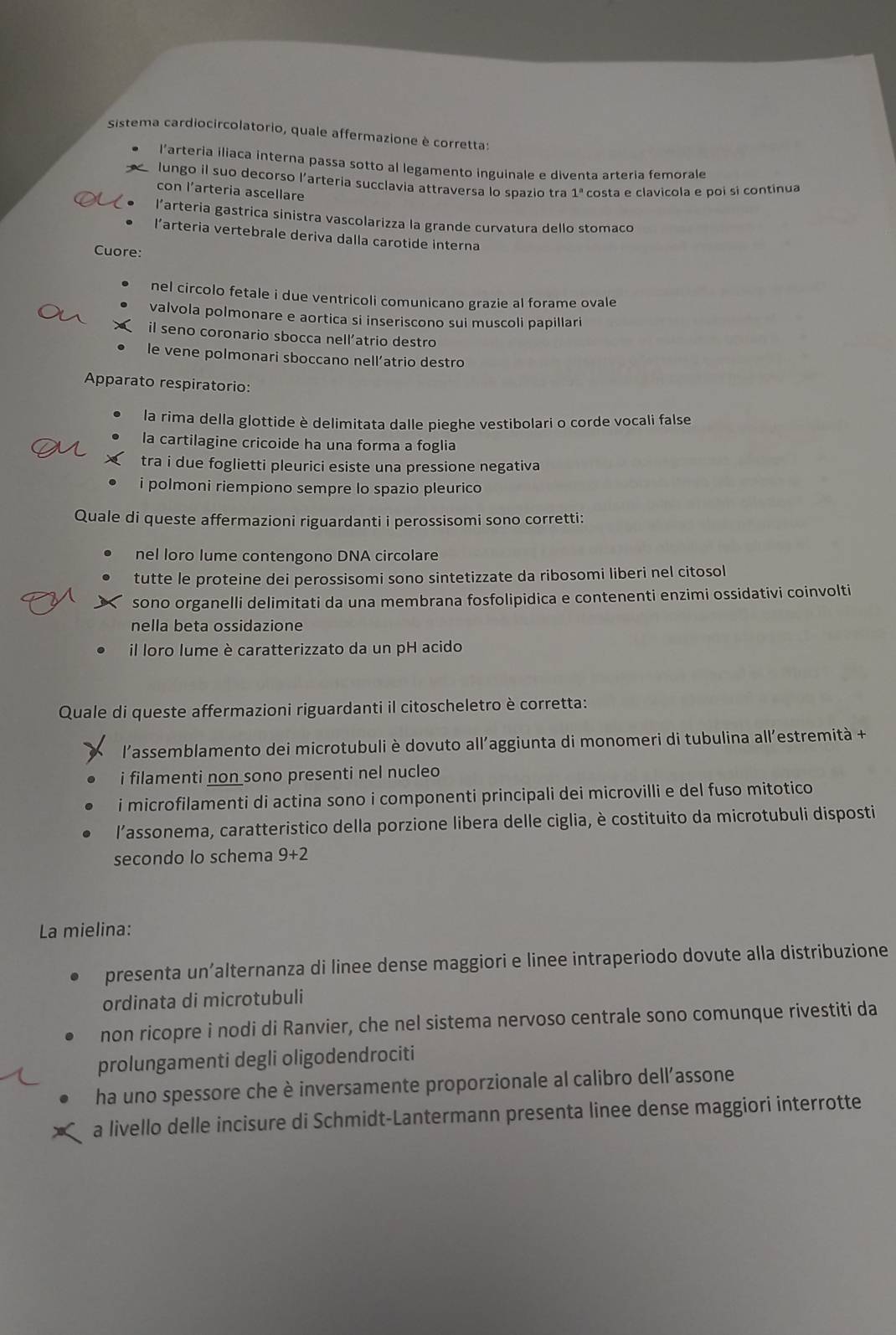 sistema cardiocircolatorio, quale affermazione è corretta:
l’arteria iliaca interna passa sotto al legamento inguinale e diventa arteria femorale
lungo il suo decorso l'arteria succlavia attraversa lo spazio tra 1ª costa e clavicola e poi si continua
con l’arteria ascellare
l’arteria gastrica sinistra vascolarizza la grande curvatura dello stomaco
l’arteria vertebrale deriva dalla carotide interna
Cuore:
nel circolo fetale i due ventricoli comunicano grazie al forame ovale
valvola polmonare e aortica si inseriscono sui muscoli papillari
il seno coronario sbocca nell’atrio destro
le vene polmonari sboccano nell’atrio destro
Apparato respiratorio:
la rima della glottide è delimitata dalle pieghe vestibolari o corde vocali false
la cartilagine cricoide ha una forma a foglia
tra i due foglietti pleurici esiste una pressione negativa
i polmoni riempiono sempre lo spazio pleurico
Quale di queste affermazioni riguardanti i perossisomi sono corretti:
nel loro lume contengono DNA circolare
tutte le proteine dei perossisomi sono sintetizzate da ribosomi liberi nel citosol
sono organelli delimitati da una membrana fosfolipidica e contenenti enzimi ossidativi coinvolti
nella beta ossidazione
il loro lume è caratterizzato da un pH acido
Quale di queste affermazioni riguardanti il citoscheletro è corretta:
l'assemblamento dei microtubuli è dovuto all’aggiunta di monomeri di tubulina all'estremità +
i filamenti non sono presenti nel nucleo
i microfilamenti di actina sono i componenti principali dei microvilli e del fuso mitotico
l'assonema, caratteristico della porzione libera delle ciglia, è costituito da microtubuli disposti
secondo lo schema 9+2
La mielina:
presenta un’alternanza di linee dense maggiori e linee intraperiodo dovute alla distribuzione
ordinata di microtubuli
non ricopre i nodi di Ranvier, che nel sistema nervoso centrale sono comunque rivestiti da
prolungamenti degli oligodendrociti
ha uno spessore che è inversamente proporzionale al calibro dell’assone
a livello delle incisure di Schmidt-Lantermann presenta linee dense maggiori interrotte