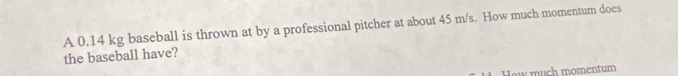 A 0.14 kg baseball is thrown at by a professional pitcher at about 45 m/s. How much momentum does 
the baseball have? 
How much momentum