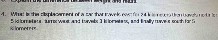 uierence between weight and mass. 
4. What is the displacement of a car that travels east for 24 kilometers then travels north for
5 kilometers, turns west and travels 3 kilometers, and finally travels south for 5
kilometers.