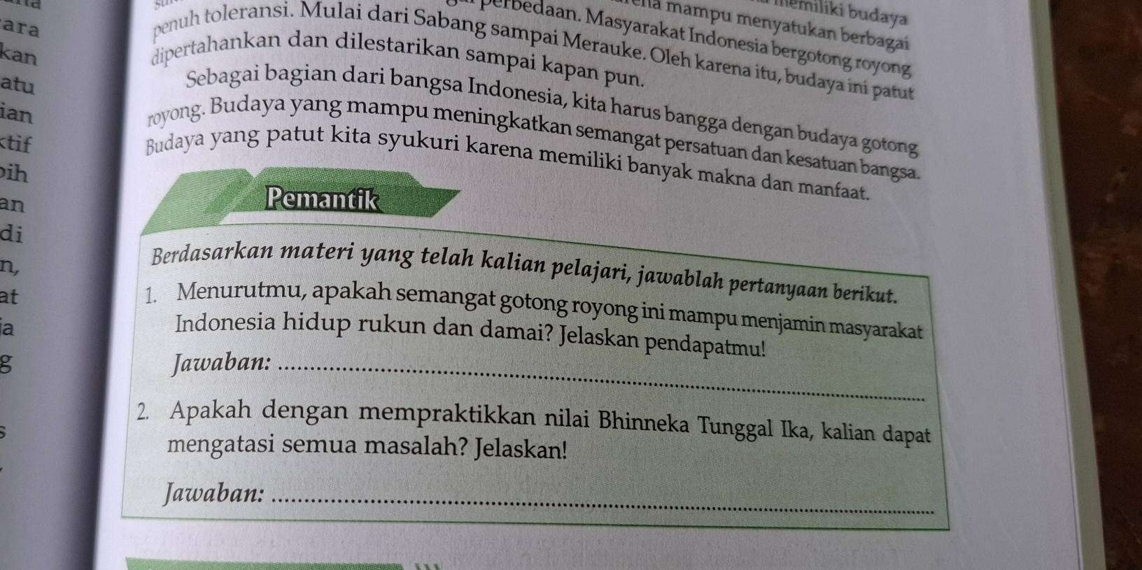 Illemiliki budaya 
ella mampu menyatukan berbagai 
ara 
er an. M asyarakat Indonesia bergotong royong 
penuh toleransi. Mulai dari Sabang sampai Merauke. Oleh karena itu, budaya ini patut 
kan dipertahankan dan dilestarikan sampai kapan pun. 
Sebagai bagian dari bangsa Indonesia, kita harus bangga dengan budaya gotong 
ian 
atu royong. Budaya yang mampu meningkatkan semangat persatuan dan kesatuan bangsa. 
ktif 
Budaya yang patut kita syukuri karena memiliki banyak makna dan manfaat. 
ih 
an 
Pemantik 
di Berdasarkan materi yang telah kalian pelajari, jawablah pertanyaan berikut. 
n, 
at 
1. Menurutmu, apakah semangat gotong royong ini mampu menjamin masyarakat 
ia 
Indonesia hidup rukun dan damai? Jelaskan pendapatmu! 
Jawaban:_ 
2. Apakah dengan mempraktikkan nilai Bhinneka Tunggal Ika, kalian dapat 
mengatasi semua masalah? Jelaskan! 
Jawaban:_