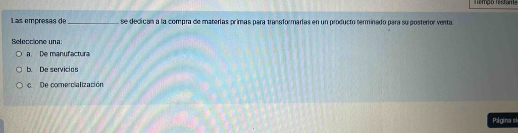 empo restante
Las empresas de_ se dedican a la compra de materias primas para transformarlas en un producto terminado para su posterior venta.
Seleccione una:
a. De manufactura
b. De servicios
c. De comercialización
Página si