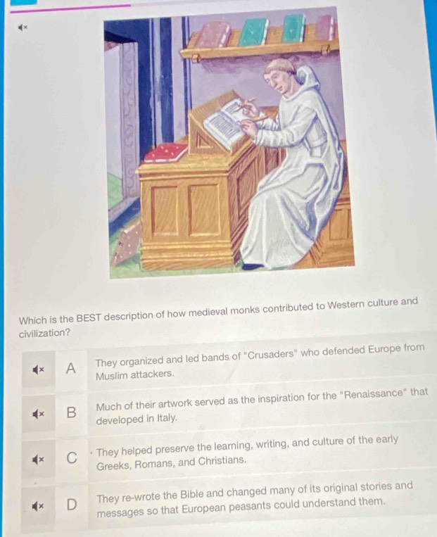 x×
Which is the BEST description of how medieval monks contributed to Western culture and
civilization?
They organized and led bands of "Crusaders" who defended Europe from
A Muslim attackers.
B Much of their artwork served as the inspiration for the "Renaissance" that
developed in Italy.
C · They helped preserve the learning, writing, and culture of the early
Greeks, Romans, and Christians.
They re-wrote the Bible and changed many of its original stories and
messages so that European peasants could understand them.