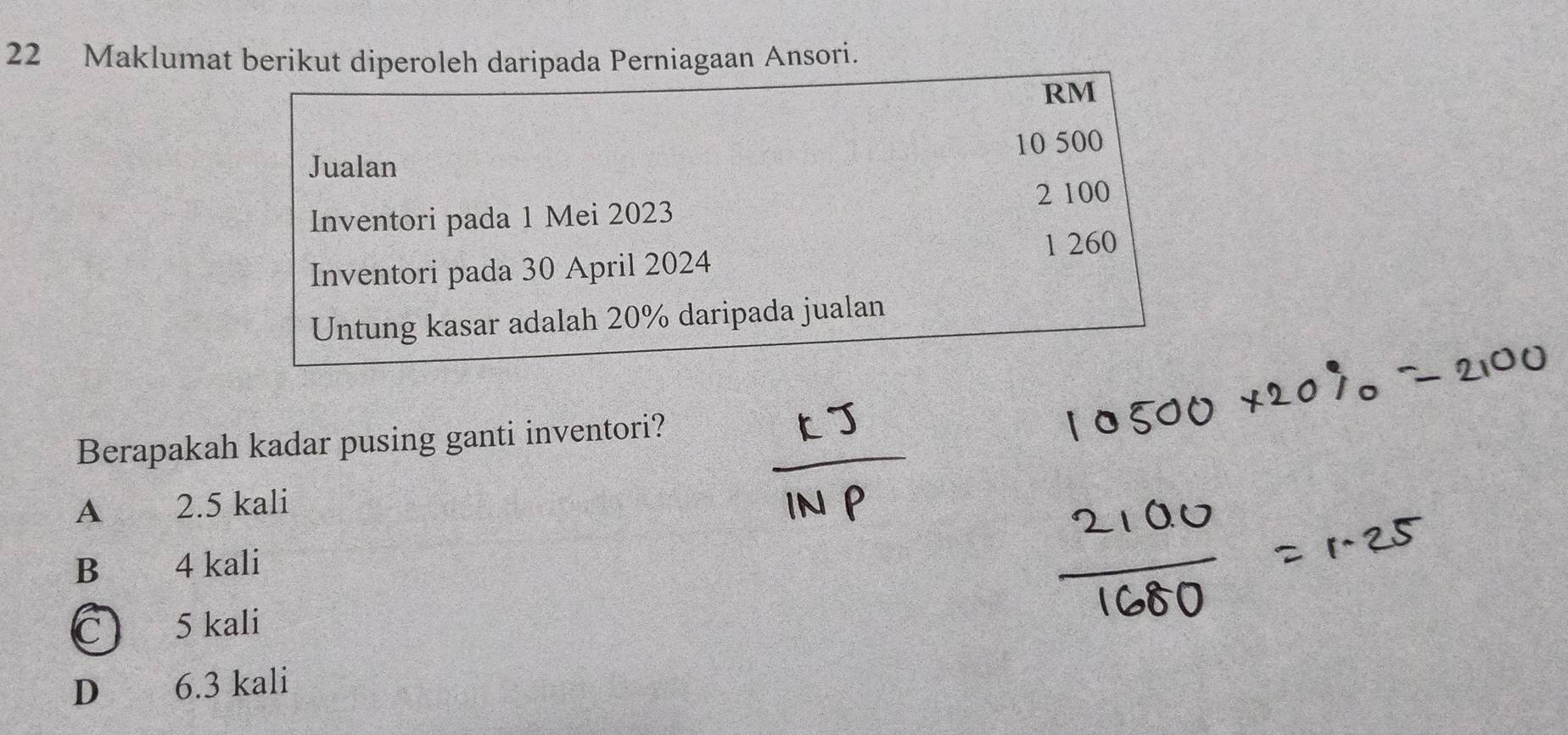 Maklumat berikut diperoleh daripada Perniagaan Ansori.
RM
Jualan 10 500
Inventori pada 1 Mei 2023 2 100
Inventori pada 30 April 2024 1 260
Untung kasar adalah 20% daripada jualan
Berapakah kadar pusing ganti inventori?
A 2.5 kali
B 4 kali
C 5 kali
D 6.3 kali