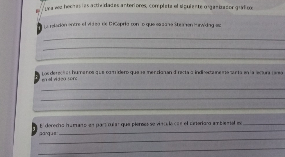 IIk / Una vez hechas las actividades anteriores, completa el siguiente organizador gráfico: 
aLa relación entre el video de DiCaprio con lo que expone Stephen Hawking es: 
_ 
_ 
_ 
Los derechos humanos que considero que se mencionan directa o indirectamente tanto en la lectura como 
2 en el video son: 
_ 
_ 
_ 
_ 
El derecho humano en particular que piensas se vincula con el deterioro ambiental es:_ 
3 
_ 
porque: 
_