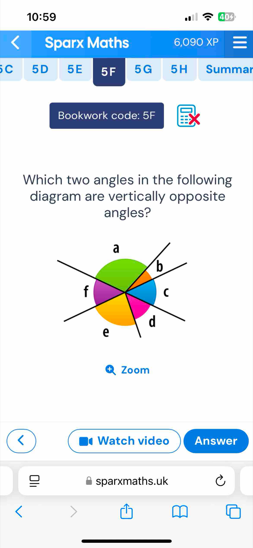 10:59 
Sparx Maths 6,09 XP 
C 5D 5E 5F 5G 5H Summar 
Bookwork code: 5F 
Which two angles in the following 
diagram are vertically opposite 
angles? 
Zoom 
Watch video Answer 
sparxmaths.uk