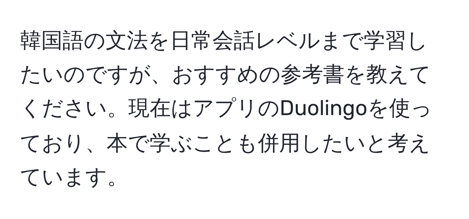 韓国語の文法を日常会話レベルまで学習したいのですが、おすすめの参考書を教えてください。現在はアプリのDuolingoを使っており、本で学ぶことも併用したいと考えています。