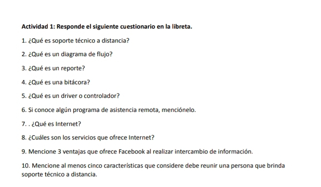 Actividad 1: Responde el siguiente cuestionario en la libreta. 
1. ¿Qué es soporte técnico a distancia? 
2. ¿Qué es un diagrama de flujo? 
3. ¿Qué es un reporte? 
4. ¿Qué es una bitácora? 
5. ¿Qué es un driver o controlador? 
6. Si conoce algún programa de asistencia remota, menciónelo. 
7. . ¿Qué es Internet? 
8. ¿Cuáles son los servicios que ofrece Internet? 
9. Mencione 3 ventajas que ofrece Facebook al realizar intercambio de información. 
10. Mencione al menos cinco características que considere debe reunir una persona que brinda 
soporte técnico a distancia.