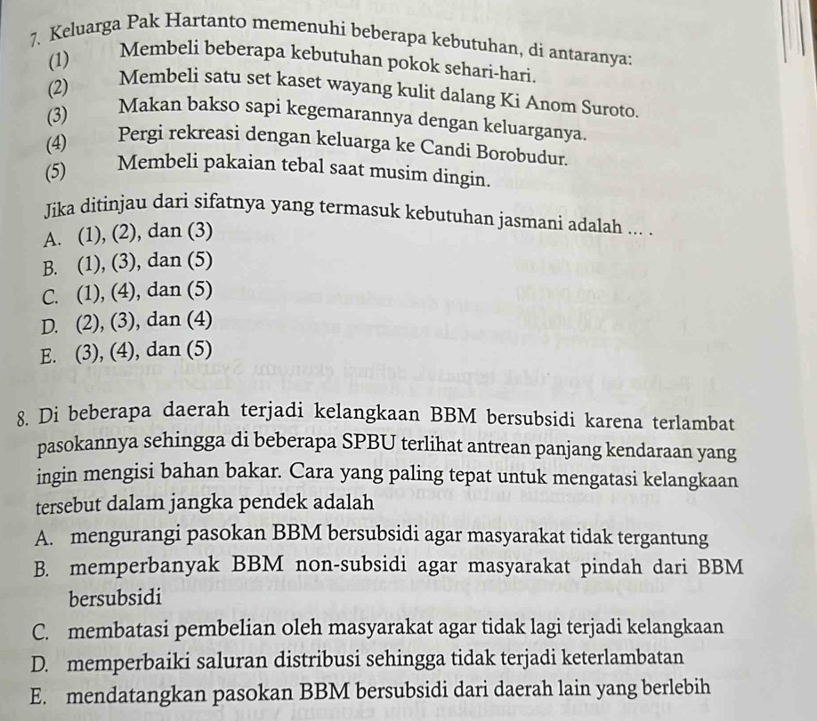 Keluarga Pak Hartanto memenuhi beberapa kebutuhan, di antaranya:
(1)
Membeli beberapa kebutuhan pokok sehari-hari.
(2)
Membeli satu set kaset wayang kulit dalang Ki Anom Suroto.
(3)
Makan bakso sapi kegemarannya dengan keluarganya.
(4)
Pergi rekreasi dengan keluarga ke Candi Borobudur.
(5) Membeli pakaian tebal saat musim dingin.
Jika ditinjau dari sifatnya yang termasuk kebutuhan jasmani adalah ... .
A. (1), (2), dan (3)
B. (1), (3), dan (5)
C. (1), (4), dan (5)
D. (2), (3), dan (4)
E. (3), (4), dan (5)
8. Di beberapa daerah terjadi kelangkaan BBM bersubsidi karena terlambat
pasokannya sehingga di beberapa SPBU terlihat antrean panjang kendaraan yang
ingin mengisi bahan bakar. Cara yang paling tepat untuk mengatasi kelangkaan
tersebut dalam jangka pendek adalah
A. mengurangi pasokan BBM bersubsidi agar masyarakat tidak tergantung
B. memperbanyak BBM non-subsidi agar masyarakat pindah dari BBM
bersubsidi
C. membatasi pembelian oleh masyarakat agar tidak lagi terjadi kelangkaan
D. memperbaiki saluran distribusi sehingga tidak terjadi keterlambatan
E. mendatangkan pasokan BBM bersubsidi dari daerah lain yang berlebih