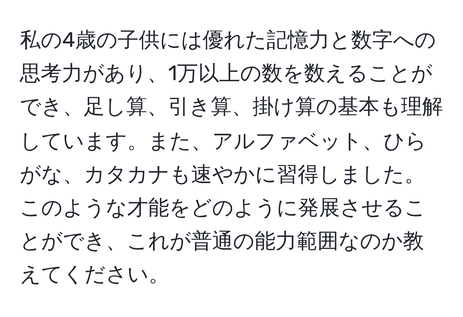 私の4歳の子供には優れた記憶力と数字への思考力があり、1万以上の数を数えることができ、足し算、引き算、掛け算の基本も理解しています。また、アルファベット、ひらがな、カタカナも速やかに習得しました。このような才能をどのように発展させることができ、これが普通の能力範囲なのか教えてください。