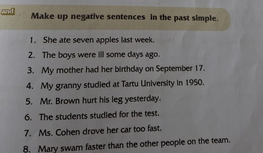 and Make up negative sentences in the past simple. 
1. She ate seven apples last week. 
2. The boys were ill some days ago. 
3. My mother had her birthday on September 17. 
4. My granny studied at Tartu University in 1950. 
5. Mr. Brown hurt his leg yesterday. 
6. The students studied for the test. 
7. Ms. Cohen drove her car too fast. 
8. Mary swam faster than the other people on the team.