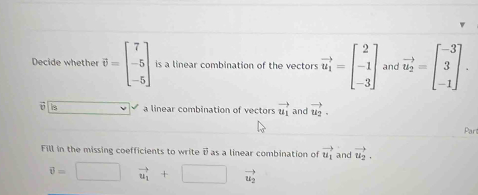 Decide whether vector v=beginbmatrix 7 -5 -5endbmatrix is a linear combination of the vectors vector u_1=beginbmatrix 2 -1 -3endbmatrix and vector u_2=beginbmatrix -3 3 -1endbmatrix. 
o is a linear combination of vectors vector u_1 and vector u_2. 
Part 
Fill in the missing coefficients to write vector v as a linear combination of vector u_1 and vector u_2.
vector v=
vector u_1+□ vector u_2