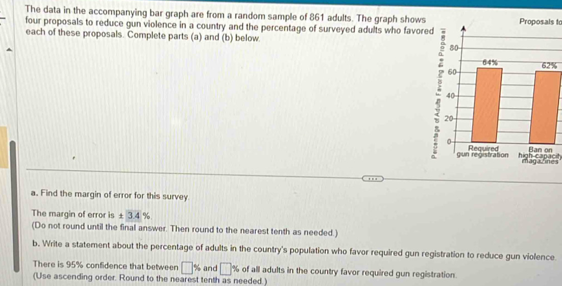 The data in the accompanying bar graph are from a random sample of 861 adults. The graph showsProposals to 
four proposals to reduce gun violence in a country and the percentage of surveyed adults who favore 
each of these proposals. Complete parts (a) and (b) below
%
high-capacit 
s 
a. Find the margin of error for this survey 
The margin of error is ± 3.4%. 
(Do not round until the final answer. Then round to the nearest tenth as needed.) 
b. Write a statement about the percentage of adults in the country's population who favor required gun registration to reduce gun violence. 
There is 95% confidence that between □ % and □ % of all adults in the country favor required gun registration 
(Use ascending order. Round to the nearest tenth as needed.)