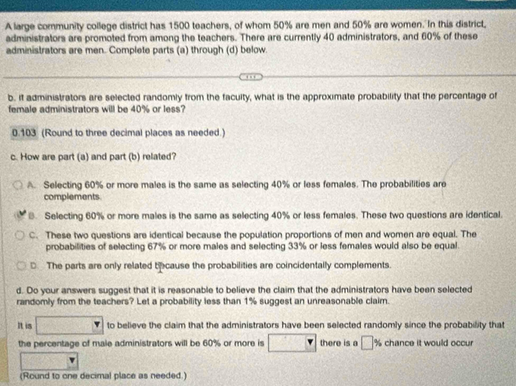 A large community college district has 1500 teachers, of whom 50% are men and 50% are women. In this district,
administrators are promoted from among the teachers. There are currently 40 administrators, and 60% of these
administrators are men. Complete parts (a) through (d) below.
b. It administrators are selected randomly from the faculty, what is the approximate probability that the percentage of
female administrators will be 40% or less?
0.103 (Round to three decimal places as needed.)
c. How are part (a) and part (b) related?
A. Selecting 60% or more males is the same as selecting 40% or less females. The probabilities are
complements.
Selecting 60% or more males is the same as selecting 40% or less females. These two questions are identical.
C. These two questions are identical because the population proportions of men and women are equal. The
probabilities of selecting 67% or more males and selecting 33% or less females would also be equal.
The parts are only related because the probabilities are coincidentally complements.
d. Do your answers suggest that it is reasonable to believe the claim that the administrators have been selected
randomly from the teachers? Let a probability less than 1% suggest an unreasonable claim.
It is □ to believe the claim that the administrators have been selected randomly since the probability that
the percentage of male administrators will be 60% or more is □ there is a □_ % chance it would occur
(Round to one decimal place as needed.)