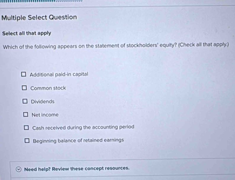 Multiple Select Question
Select all that apply
Which of the following appears on the statement of stockholders' equity? (Check all that apply.)
Additional paid-in capital
Common stock
Dividends
Net income
Cash received during the accounting period
Beginning balance of retained earnings
Need help? Review these concept resources.