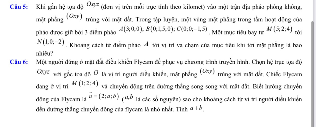 Khi gắn hệ tọa độ Oxyz (đơn vị trên mỗi trục tính theo kilomet) vào một trận địa pháo phòng không, 
mặt phẳng (Oxy) trùng với mặt đất. Trong tập luyện, một vùng mặt phẳng trong tầm hoạt động của 
pháo được giữ bởi 3 điểm pháo A(3;0;0); B(0;1,5;0); C(0;0;-1,5). Một mục tiêu bay từ M(5;2;4) tới
N(1;0;-2). Khoảng cách từ điểm pháo A tới vị trí va chạm của mục tiêu khi tới mặt phẳng là bao 
nhiêu? 
Câu 6: Một người đứng ở mặt đất điều khiển Flycam để phục vụ chương trình truyền hình. Chọn hệ trục tọa độ
Oxyz với gốc tọa độ O là vị trí người điều khiển, mặt phẳng |Oxy trùng với mặt đất. Chiếc Flycam 
đang ở vị trí M(1;2;4) và chuyển động trên đường thắng song song với mặt đất. Biết hướng chuyển 
động của Flycam là vector u=(2;a;b) (đ, b là các số nguyên) sao cho khoảng cách từ vị trí người điều khiển 
đến đường thắng chuyển động của flycam là nhỏ nhất. Tính a+b.